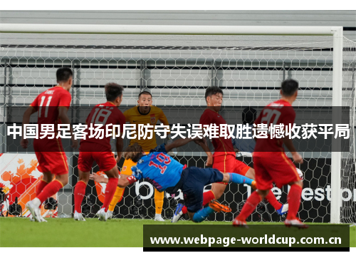 中国男足客场印尼防守失误难取胜遗憾收获平局 中国男足客场印尼防守失误难取胜遗憾收获平局